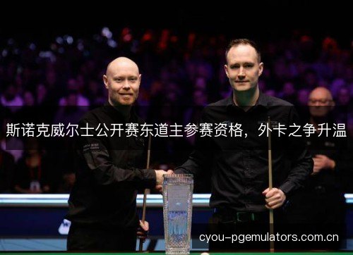 斯诺克威尔士公开赛东道主参赛资格，外卡之争升温