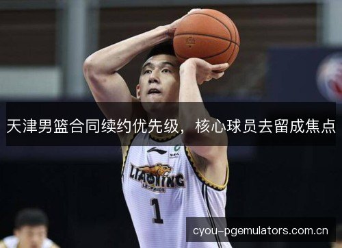 天津男篮合同续约优先级，核心球员去留成焦点